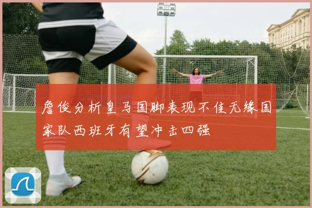 詹俊分析皇马国脚表现不佳无缘国家队西班牙有望冲击四强