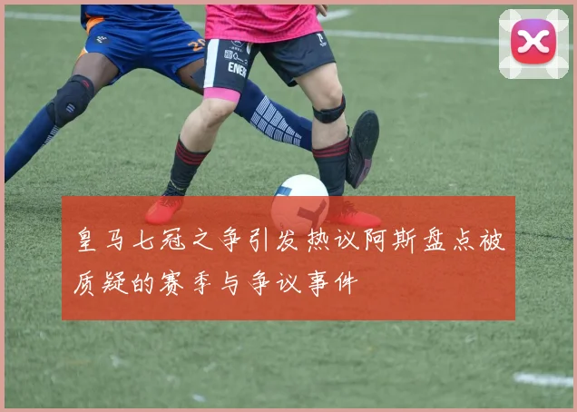 皇马七冠之争引发热议阿斯盘点被质疑的赛季与争议事件