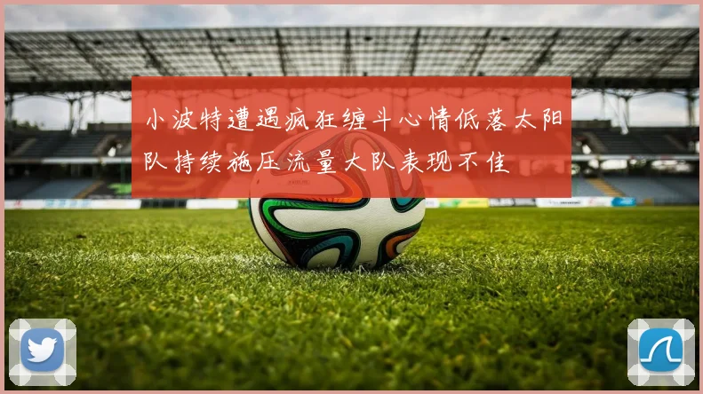 小波特遭遇疯狂缠斗心情低落太阳队持续施压流量大队表现不佳