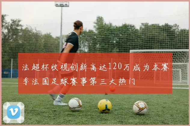 法超杯收视创新高达120万成为本赛季法国足球赛事第三大热门