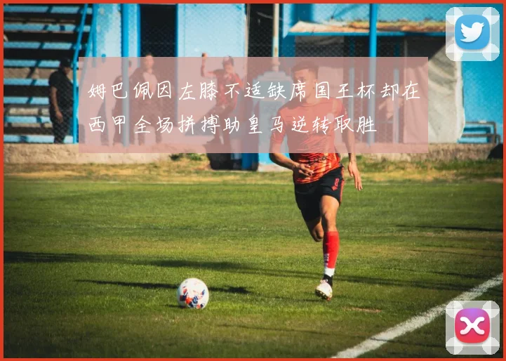 姆巴佩因左膝不适缺席国王杯却在西甲全场拼搏助皇马逆转取胜