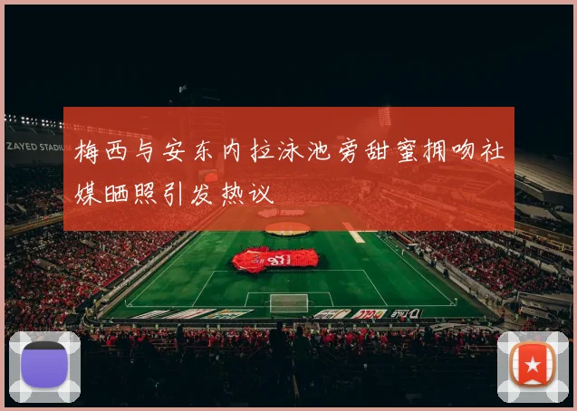 梅西与安东内拉泳池旁甜蜜拥吻社媒晒照引发热议