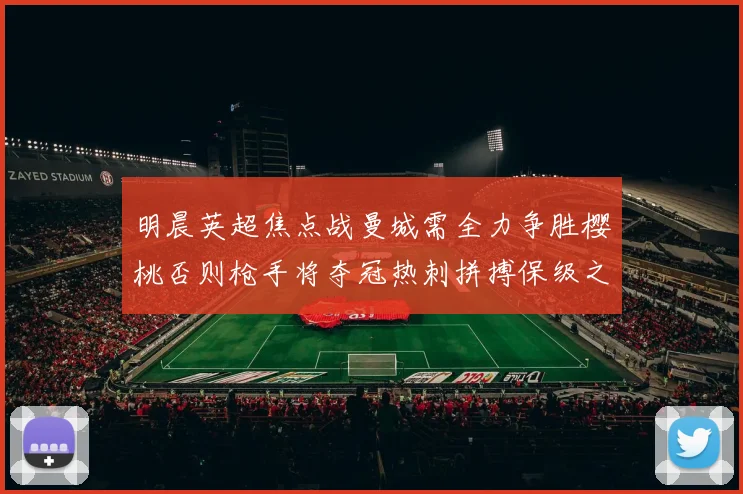 明晨英超焦点战曼城需全力争胜樱桃否则枪手将夺冠热刺拼搏保级之路