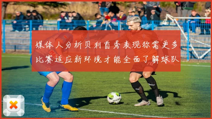媒体人分析贝利首秀表现称需更多比赛适应新环境才能全面了解球队