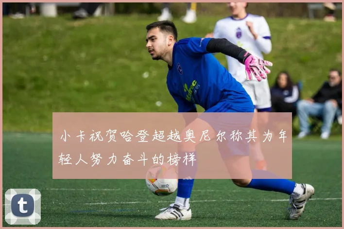 小卡祝贺哈登超越奥尼尔称其为年轻人努力奋斗的榜样