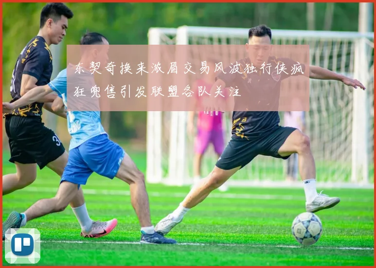 东契奇换来浓眉交易风波独行侠疯狂兜售引发联盟各队关注