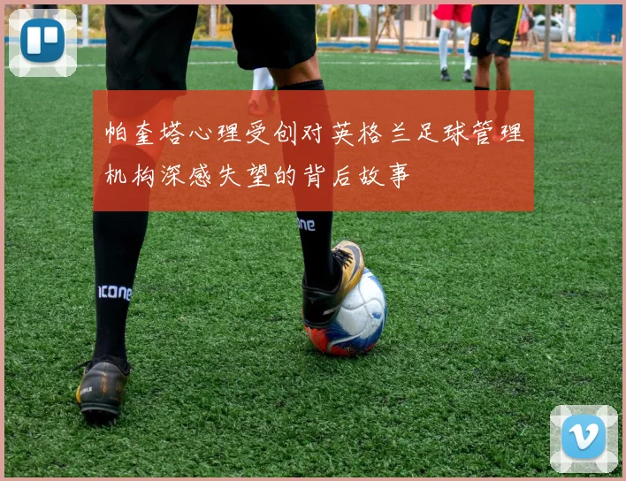 帕奎塔心理受创对英格兰足球管理机构深感失望的背后故事