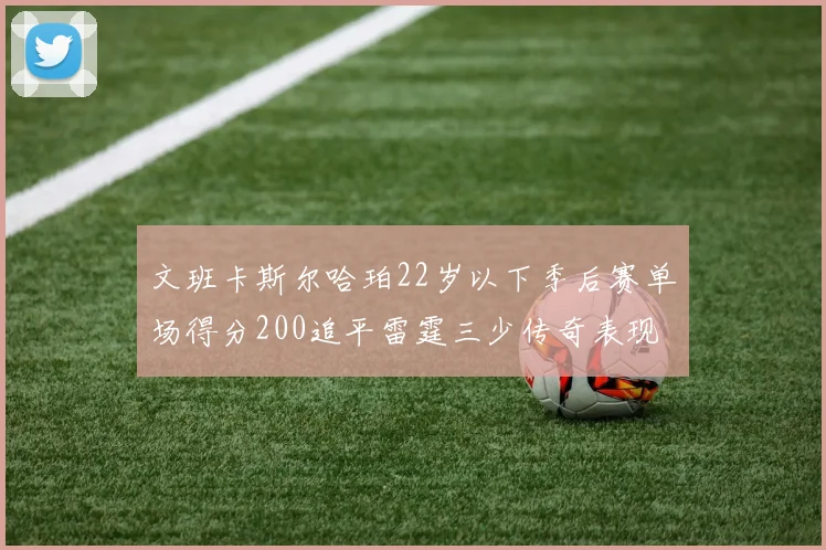 文班卡斯尔哈珀22岁以下季后赛单场得分200追平雷霆三少传奇表现