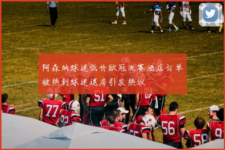 阿森纳球迷低价欧冠决赛酒店订单被热刺球迷退房引发热议