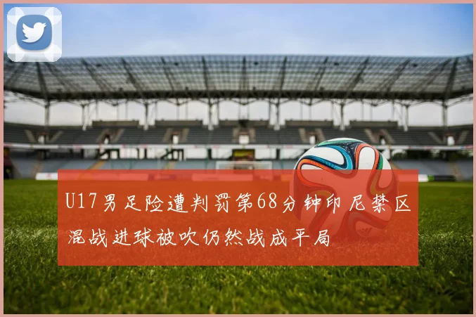 U17男足险遭判罚第68分钟印尼禁区混战进球被吹仍然战成平局