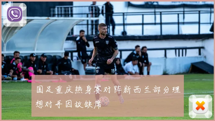 国足重庆热身赛对阵新西兰部分理想对手因故缺席